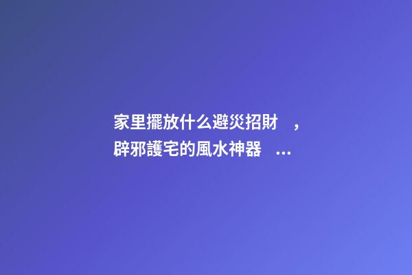 家里擺放什么避災招財，辟邪護宅的風水神器！